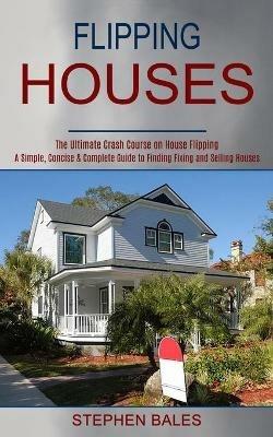 Flipping Houses: A Simple, Concise & Complete Guide to Finding Fixing and Selling Houses (The Ultimate Crash Course on House Flipping) - Stephen Bales - cover