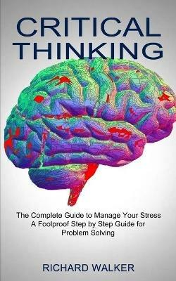 Critical Thinking: The Complete Guide to Manage Your Stress (A Foolproof Step by Step Guide for Problem Solving) - Richard Walker - cover