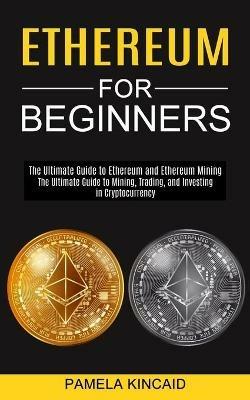 Ethereum for Beginners: The Ultimate Guide to Mining, Trading, and Investing in Cryptocurrency (The Ultimate Guide to Ethereum and Ethereum Mining) - Pamela Kincaid - cover