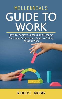 Millennials Guide to Work: How to Achieve Success and Respect (The Young Professional's Guide to Getting Ahead at Work) - Robert Brown - cover