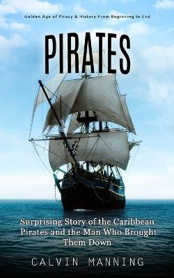 Pirates: Golden Age of Piracy & History From Beginning to End (Surprising Story of the Caribbean Pirates and the Man Who Brought Them Down) - Calvin Manning - cover