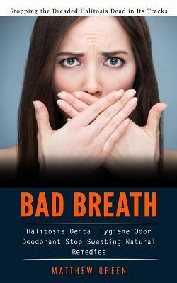 Bad Breath: Stopping the Dreaded Halitosis Dead in Its Tracks (Halitosis Dental Hygiene Odor Deodorant Stop Sweating Natural Remedies) - Matthew Green - cover