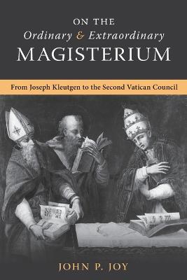 On the Ordinary and Extraordinary Magisterium: On the Ordinary and Extraordinary Magisterium from Joseph Kleutgen to the Second Vatican Council - John P Joy - cover