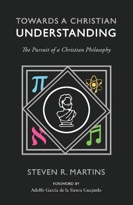 Towards a Christian Understanding: The Pursuit of a Christian Philosophy - Steven R Martins - cover