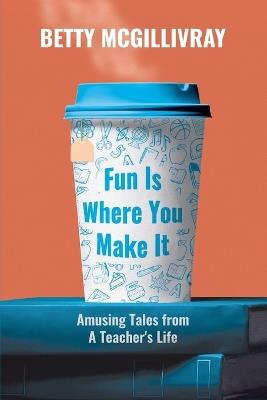 Fun Is Where You Make It: Amusing Tales From A Teacher's Life - Betty McGillivray - cover