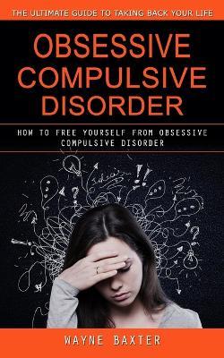 Obsessive Compulsive Disorder: The Ultimate Guide to Taking Back Your Life (How to Free Yourself From Obsessive Compulsive Disorder) - Wayne Baxter - cover