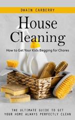 House Cleaning: How to Get Your Kids Begging for Chores (The Ultimate Guide to Get Your Home Always Perfectly Clean)