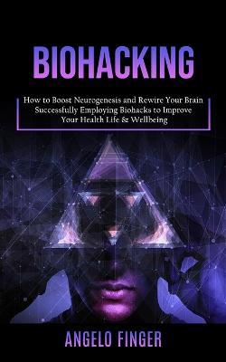 Biohacking: How to Boost Neurogenesis and Rewire Your Brain (Successfully Employing Biohacks to Improve Your Health Life & Wellbeing) - Angelo Finger - cover