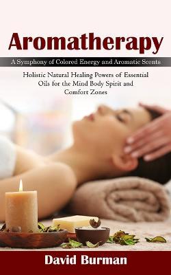 Aromatherapy: A Symphony of Colored Energy and Aromatic Scents (Holistic Natural Healing Powers of Essential Oils for the Mind Body Spirit and Comfort Zones) - David Burman - cover