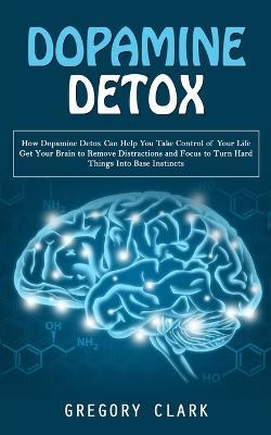 Dopamine Detox: How Dopamine Detox Can Help You Take Control of Your Life (Get Your Brain to Remove Distractions and Focus to Turn Hard Things Into Base Instincts) - Gregory Clark - cover