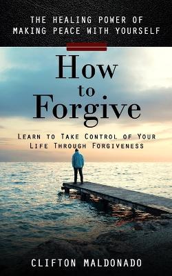 How to Forgive: The Healing Power of Making Peace With Yourself (Learn to Take Control of Your Life Through Forgiveness) - Clifton Maldonado - cover