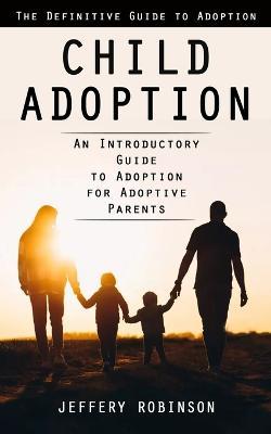 Child Adoption: The Definitive Guide to Adoption (An Introductory Guide to Adoption for Adoptive Parents) - Jeffery Robinson - cover