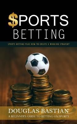 Sports Betting: Sports Betting Plus How to Create a Winning Strategy (A Beginner's Guide to Betting on Sports) - Douglas Bastian - cover