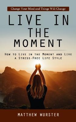 Live in the Moment: Change Your Mind and Things Will Change (How to Live in the Moment and Live a Stress-free Life Style) - Matthew Wurster - cover