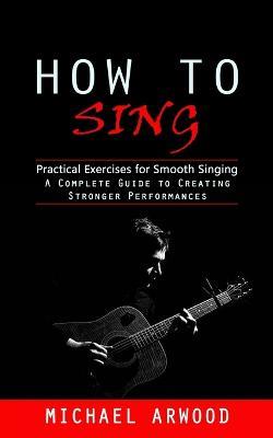 How to Sing: Practical Exercises for Smooth Singing (A Complete Guide to Creating Stronger Performances) - Michael Arwood - cover