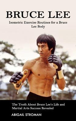 Bruce Lee: Isometric Exercise Routines for a Bruce Lee Body (The Truth About Bruce Lee's Life and Martial Arts Success Revealed) - Abigail Stroman - cover