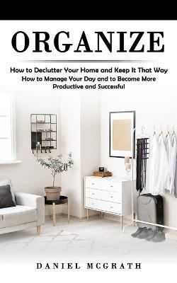 Organize: How to Declutter Your Home and Keep It That Way (How to Manage Your Day and to Become More Productive and Successful) - Daniel McGrath - cover