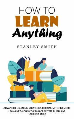 How to Learn Anything: Advanced Learning Strategies for Unlimited Memory (Learning Through the Brain's Fastest Superlinks Learning Style) - Stanley Smith - cover