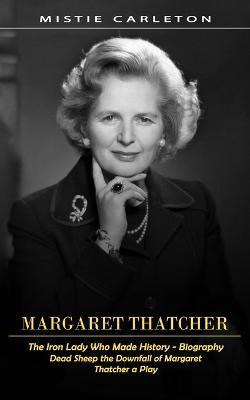 Margaret Thatcher: The Iron Lady Who Made History - Biography (Dead Sheep the Downfall of Margaret Thatcher a Play) - Mistie Carleton - cover