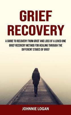 Grief Recovery: A Guide to Recovery From Grief and Loss of a Loved One (Grief Recovery Method for Healing Through the Different Stages of Grief) - Johnnie Logan - cover