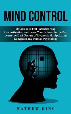 Mind Control: Unlock Your Full Potential Stop Procrastination and Leave Your Failures in the Past (Learn the Dark Secrets of Hypnosis Manipulation Deception and Human Psychology) - Mathew King - cover