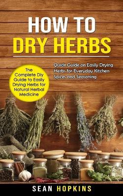 How to Dry Herbs: The Complete Diy Guide to Easily Drying Herbs for Natural Herbal Medicine (Quick Guide on Easily Drying Herbs for Everyday Kitchen Spices and Seasoning) - Sean Hopkins - cover