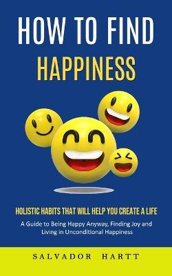 How to Find Happiness: Holistic Habits That Will Help You Create a Life (A Guide to Being Happy Anyway, Finding Joy and Living in Unconditional Happiness) - Antonio Strong - cover