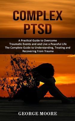 Complex PTSD: A Practical Guide to Overcome Traumatic Events and and Live a Peaceful Life (The Complete Guide to Understanding, Treating and Recovering From Trauma) - George Moore - cover