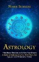 Astrology: Make Better Decisions to Achieve Your Dreams (A Guide to Understanding Your Birth Chart, Star Sign, and Ideal Relationship Partner) - Norris Sommers - cover