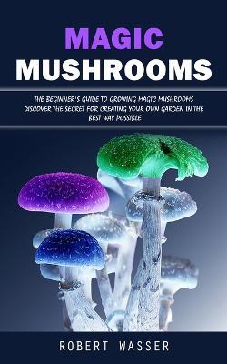 Magic Mushrooms: The Beginner's Guide to Growing Magic Mushrooms (Discover the Secret for Creating Your Own Garden in the Best Way Possible) - Robert Wasser - cover