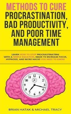 Methods to Cure Procrastination, Bad Productivity, and Poor Time Management: Learn How to Stop Procrastinating with a Simple Equation, Made to Increase Focus, Hypnosis, and More Hacks You NEED to Know - Brian Hatak,Michael Tracy - cover