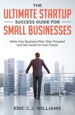 The Ultimate Startup Success Guide For Small Businesses: Write Your Business Plan, Stay Focused and Set Goals for Your Future - Eric C J Williams,Eric Williams - cover