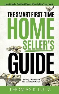 The Smart First-Time Home Seller's Guide: How to Make The Most Money When Selling Your Home - Thomas K Lutz - cover