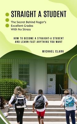 Straight a Student: The Secret Behind Roger's Excellent Grades With No Stress (How to Become a Straight-a Student and Learn Fast Anything You Want) - Michael Clark - cover