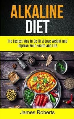 Alkaline Diet: The Easiest Way to Be Fit and Lose Weight and Improve Your Health and Life - James Roberts - cover