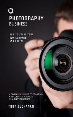 Photography Business: How to Start Your Own Company and Thrive (A Beginner's Guide to Starting a Successful Business as a Photographer) - Troy Buchanan - cover