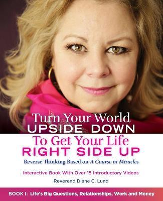 Turn Your World UPSIDE DOWN To Get Your Life RIGHT SIDE UP: Reverse Thinking Based on A Course in Miracles: Book I: Life's Big Questions, Relationships, Work and Money - Reverend Diane C Lund - cover