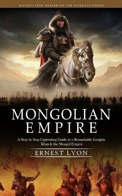 Mongolian Empire: History from Beginning the Mongols Empire (A Step by Step Captivating Guide to a Remarkable Genghis Khan & the Mongol Empire) - Ernest Lyon - cover