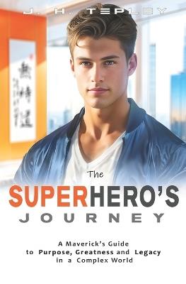 The Superhero's Journey: A Maverick's Guide to Purpose, Greatness and Legacy in a Complex World - J H Tepley - cover