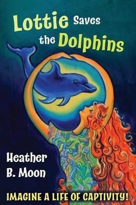 Lottie Saves the Dolphins: Imagine a life of captivity! - Heather B Moon - cover