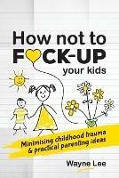 How not to fuck-up your kids: Minimising childhood trauma and practical parenting ideas - Wayne Lee - cover