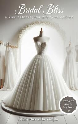 Bridal Bliss: A Guide to Choosing The Perfect Wedding Dress - Alicia Hernadez-Whyle - cover