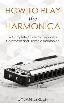 How to Play the Harmonica: A Complete Guide for Beginners - Chromatic and Diatonic Harmonica - Dylan Green - cover