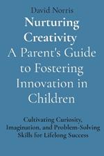 Nurturing Creativity A Parent's Guide to Fostering Innovation in Children: Cultivating Curiosity, Imagination, and Problem-Solving Skills for Lifelong Success