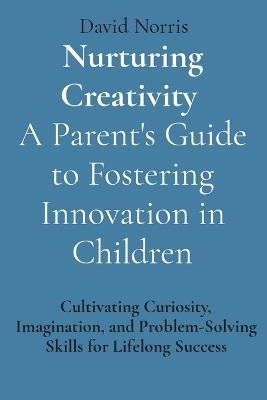 Nurturing Creativity A Parent's Guide to Fostering Innovation in Children: Cultivating Curiosity, Imagination, and Problem-Solving Skills for Lifelong Success - David Norris - cover