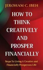 How to Think Creatively and Prosper Financially: Steps To Living A Creative and Financially Prosperous Life