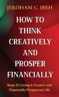 How to Think Creatively and Prosper Financially: Steps To Living A Creative and Financially Prosperous Life - Jeroham C Ibeh - cover