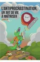 L'Antiprocrastination, un Art de Vie a Maitriser: Mieux vous comprendre et vous respecter pour passer a l'action sereinement