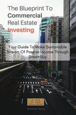 The Blueprint To Commercial Real Estate Investing: Your Guide To Make Sustainable Stream Of Passive Income Through Smart Buy