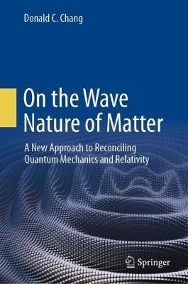 On the Wave Nature of Matter: A New Approach to Reconciling Quantum Mechanics and Relativity - Donald C. Chang - cover